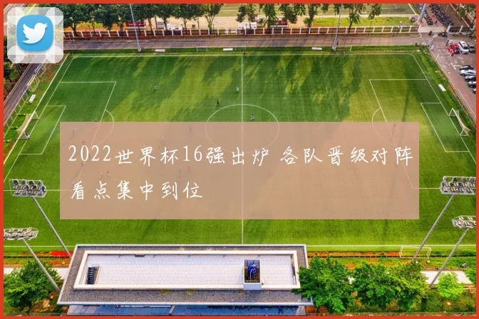 2022世界杯16强出炉 各队晋级对阵看点集中到位