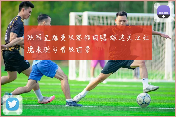 欧冠直播曼联赛程前瞻 球迷关注红魔表现与晋级前景
