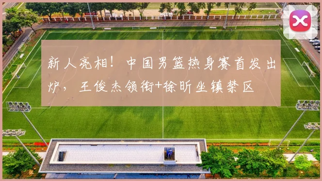 新人亮相！中国男篮热身赛首发出炉，王俊杰领衔+徐昕坐镇禁区