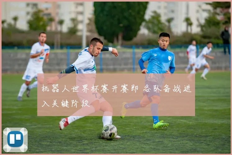 机器人世界杯赛开赛即 各队备战进入关键阶段