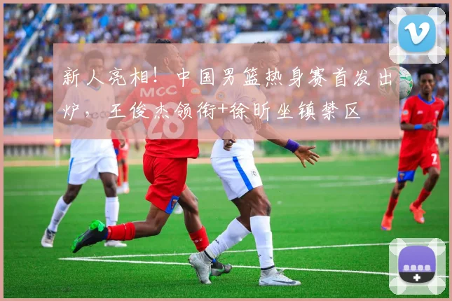 新人亮相！中国男篮热身赛首发出炉，王俊杰领衔+徐昕坐镇禁区