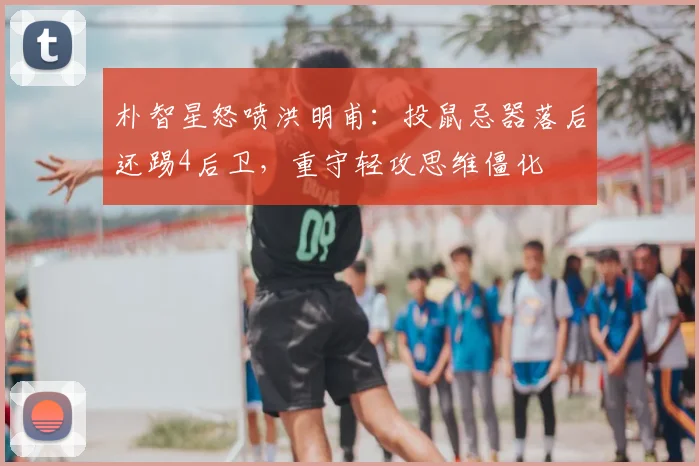 朴智星怒喷洪明甫：投鼠忌器落后还踢4后卫，重守轻攻思维僵化