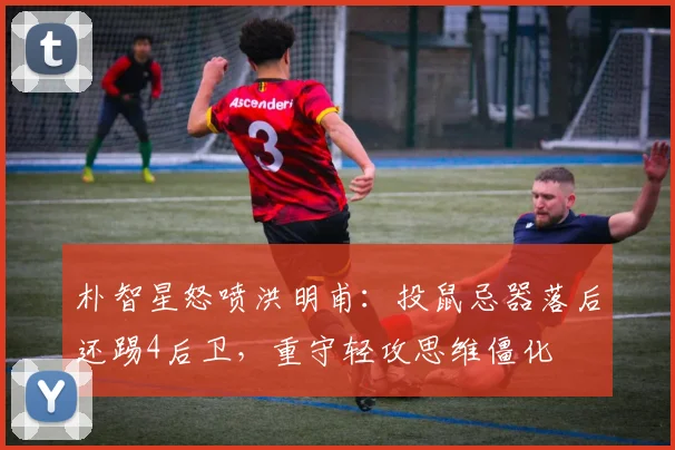 朴智星怒喷洪明甫：投鼠忌器落后还踢4后卫，重守轻攻思维僵化