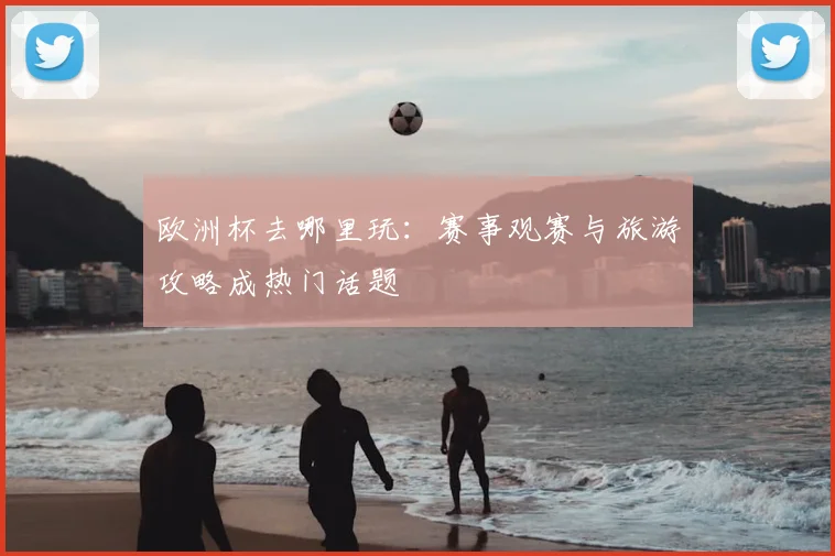 欧洲杯去哪里玩：赛事观赛与旅游攻略成热门话题