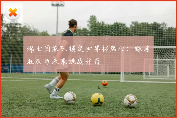 瑞士国家队锁定世界杯席位:球迷狂欢与未来挑战并存