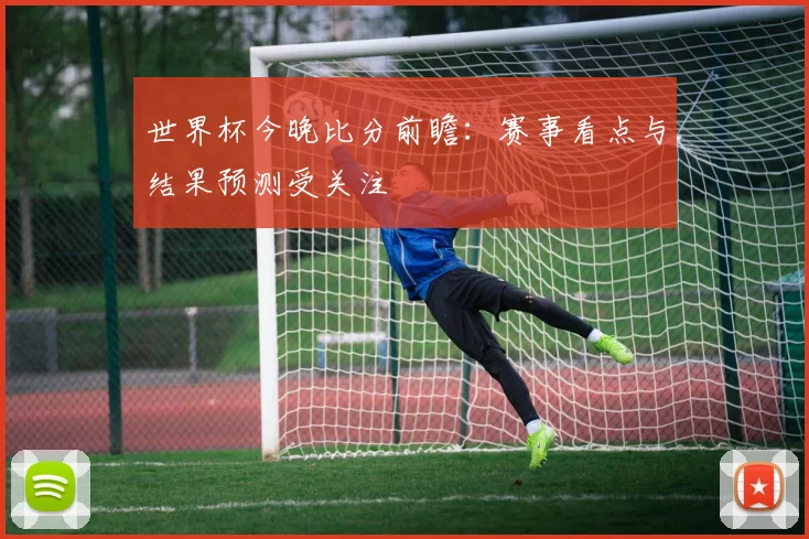 世界杯今晚比分前瞻：赛事看点与结果预测受关注