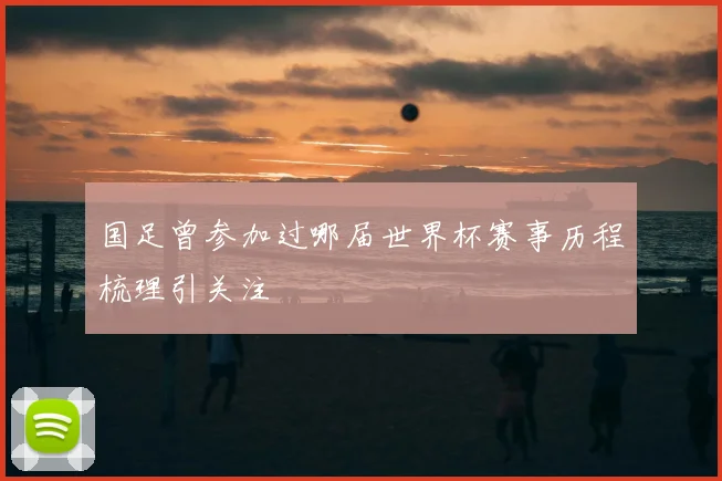 国足曾参加过哪届世界杯赛事历程梳理引关注
