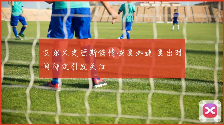 艾尔文史密斯伤情恢复加速 复出时间待定引发关注