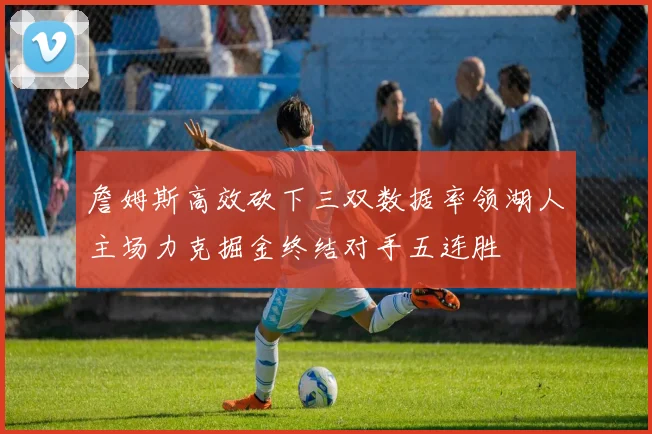 詹姆斯高效砍下三双数据率领湖人主场力克掘金终结对手五连胜