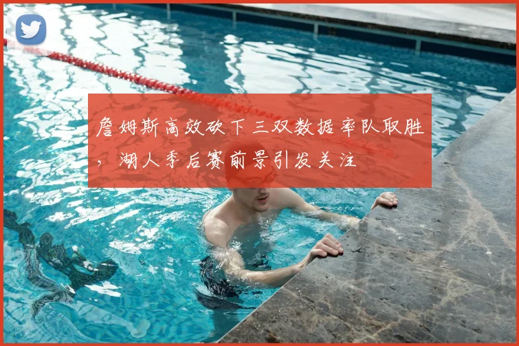 詹姆斯高效砍下三双数据率队取胜，湖人季后赛前景引发关注