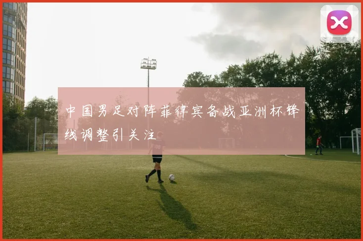 中国男足对阵菲律宾备战亚洲杯锋线调整引关注