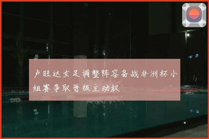 卢旺达女足调整阵容备战非洲杯小组赛争取晋级主动权