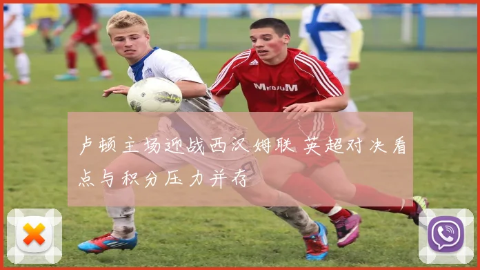 卢顿主场迎战西汉姆联 英超对决看点与积分压力并存