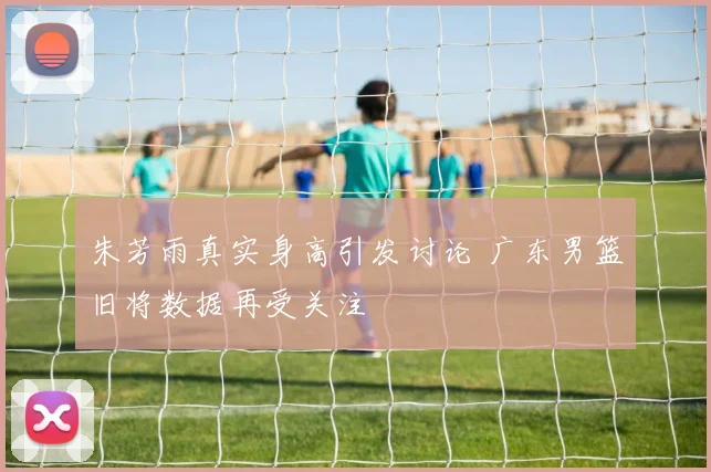 朱芳雨真实身高引发讨论 广东男篮旧将数据再受关注
