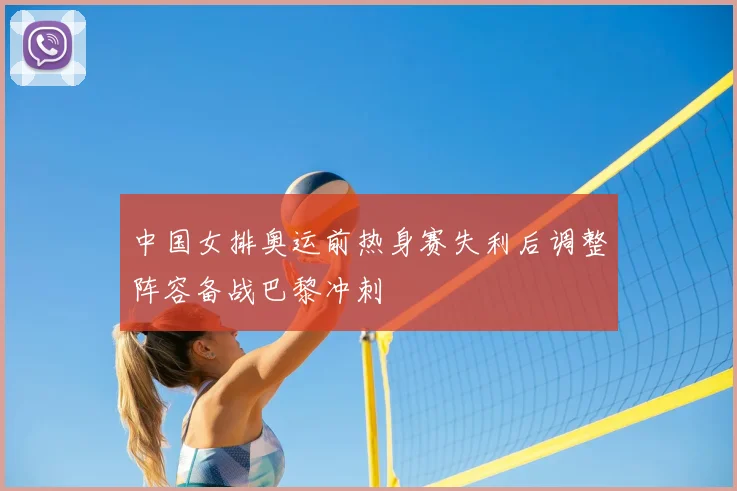 中国女排奥运前热身赛失利后调整阵容备战巴黎冲刺