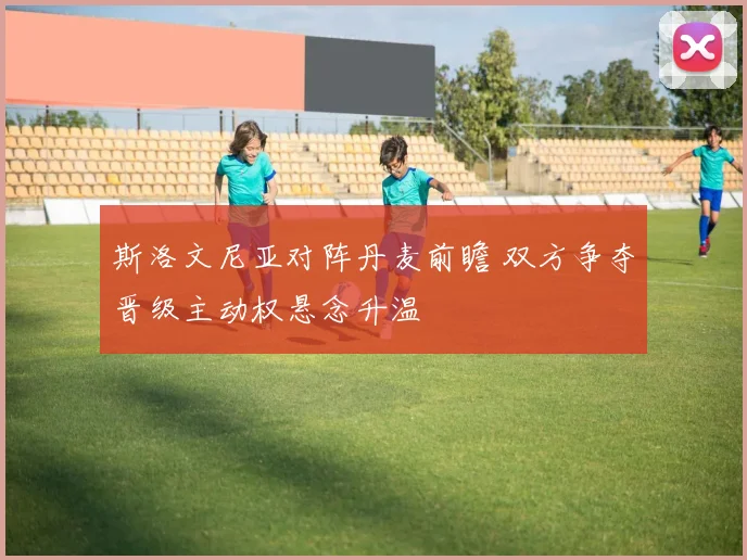 斯洛文尼亚对阵丹麦前瞻 双方争夺晋级主动权悬念升温