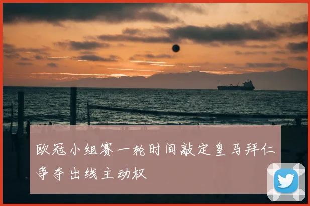欧冠小组赛一轮时间敲定皇马拜仁争夺出线主动权