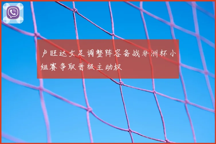 卢旺达女足调整阵容备战非洲杯小组赛争取晋级主动权