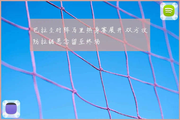 巴拉圭对阵马里热身赛展开 双方攻防拉锯悬念留至终场
