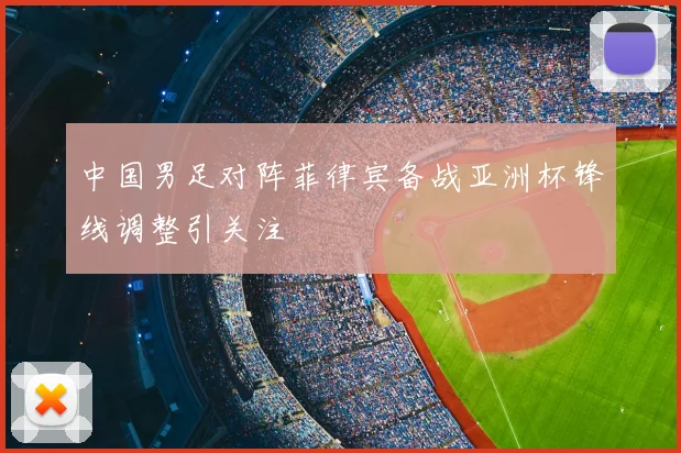 中国男足对阵菲律宾备战亚洲杯锋线调整引关注