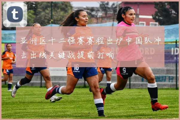 亚洲区十二强赛赛程出炉中国队冲击出线关键战提前打响