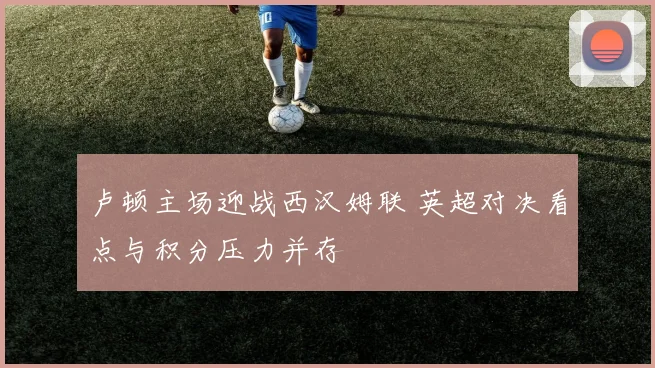 卢顿主场迎战西汉姆联 英超对决看点与积分压力并存