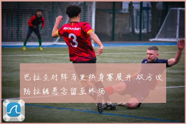 巴拉圭对阵马里热身赛展开 双方攻防拉锯悬念留至终场