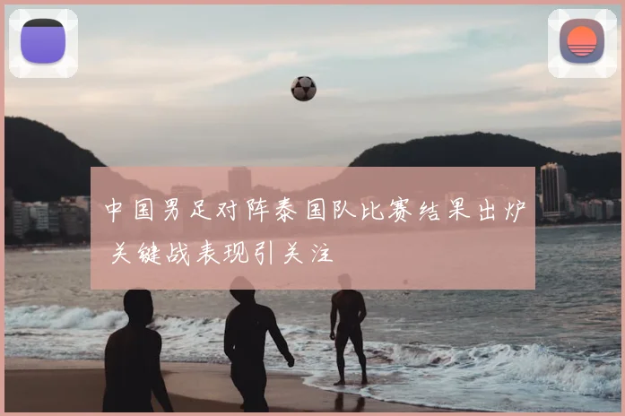 中国男足对阵泰国队比赛结果出炉 关键战表现引关注
