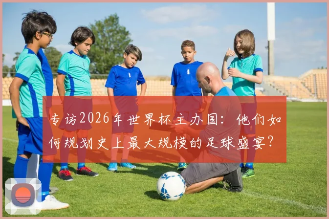 专访2026年世界杯主办国：他们如何规划史上最大规模的足球盛宴？