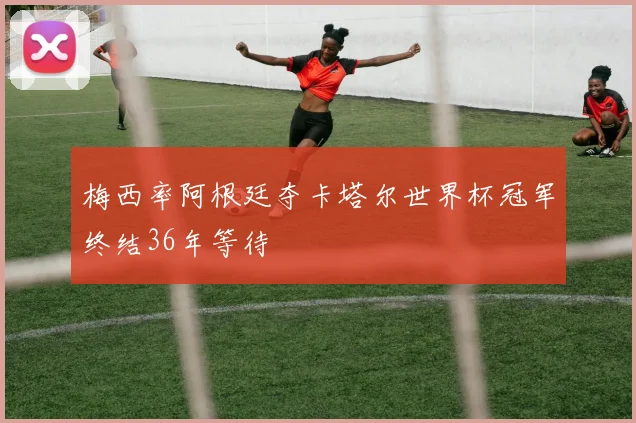 梅西率阿根廷夺卡塔尔世界杯冠军终结36年等待