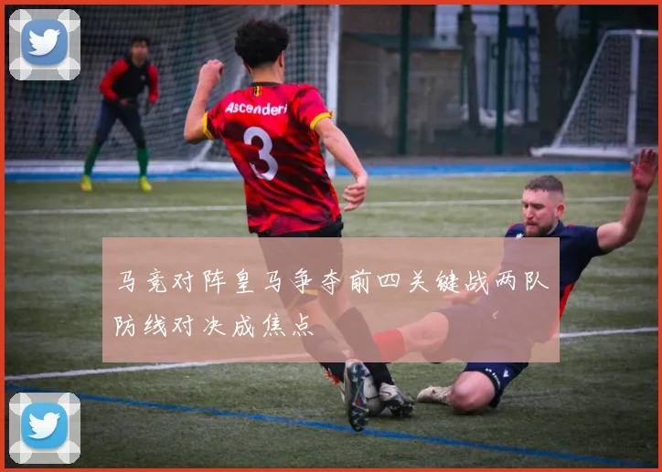 马竞对阵皇马争夺前四关键战两队防线对决成焦点
